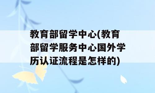 教育部留学中心(教育部留学服务中心国外学历认证流程是怎样的)