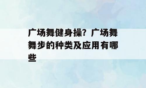 广场舞健身操？广场舞舞步的种类及应用有哪些