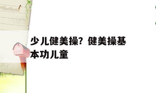 少儿健美操？健美操基本功儿童