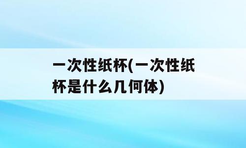 一次性纸杯(一次性纸杯是什么几何体)