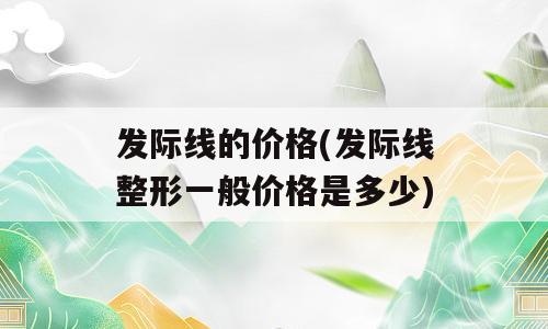 发际线的价格(发际线整形一般价格是多少)