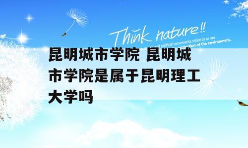 昆明城市学院 昆明城市学院是属于昆明理工大学吗