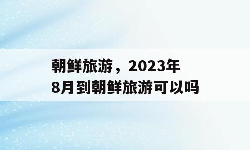 朝鲜旅游，2023年8月到朝鲜旅游可以吗