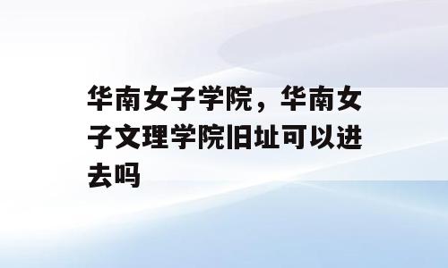 华南女子学院，华南女子文理学院旧址可以进去吗