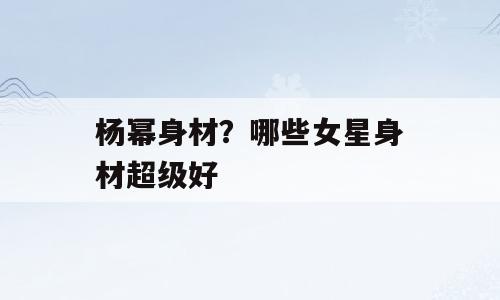 杨幂身材？哪些女星身材超级好