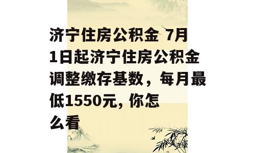 济宁住房公积金 7月1日起济宁住房公积金调整缴存基数，每月最低1550元, 你怎么看