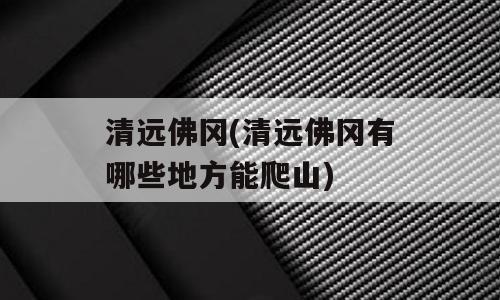 清远佛冈(清远佛冈有哪些地方能爬山)