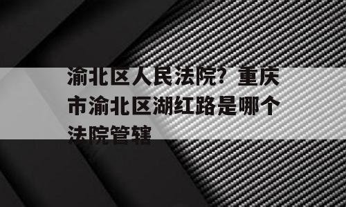 渝北区人民法院？重庆市渝北区湖红路是哪个法院管辖