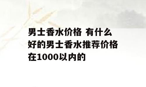 男士香水价格 有什么好的男士香水推荐价格在1000以内的