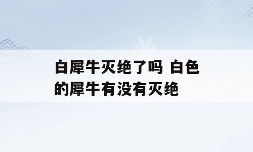 白犀牛灭绝了吗 白色的犀牛有没有灭绝