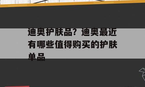 迪奥护肤品？迪奥最近有哪些值得购买的护肤单品