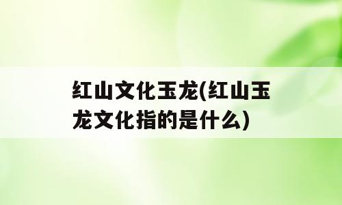 红山文化玉龙(红山玉龙文化指的是什么)