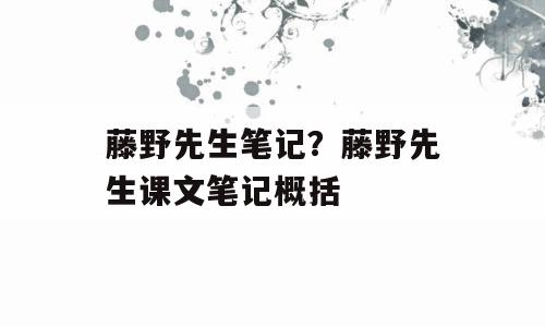 藤野先生笔记？藤野先生课文笔记概括