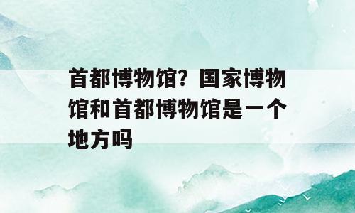 首都博物馆？国家博物馆和首都博物馆是一个地方吗