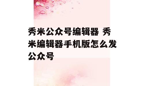 秀米公众号编辑器 秀米编辑器手机版怎么发公众号