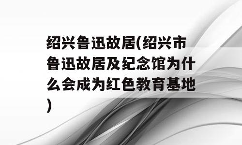 绍兴鲁迅故居(绍兴市鲁迅故居及纪念馆为什么会成为红色教育基地)