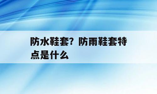 防水鞋套？防雨鞋套特点是什么