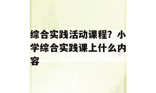 综合实践活动课程？小学综合实践课上什么内容