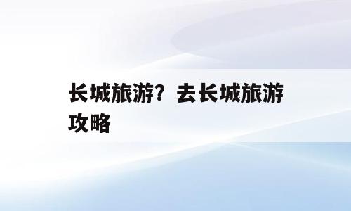 长城旅游？去长城旅游攻略