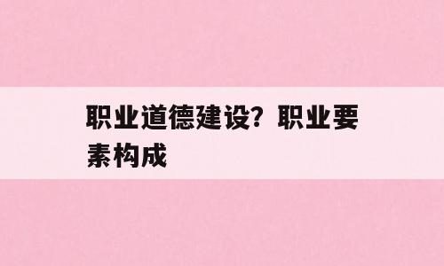 职业道德建设？职业要素构成