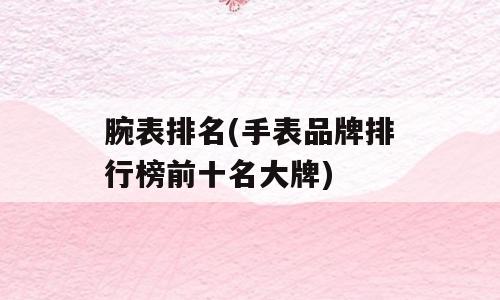 腕表排名(手表品牌排行榜前十名大牌)