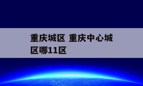 重庆城区 重庆中心城区哪11区