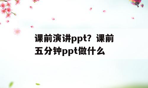 课前演讲ppt？课前五分钟ppt做什么