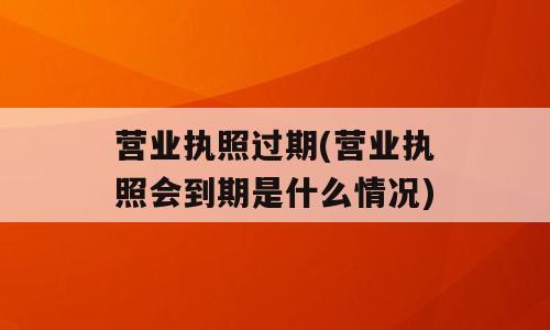 营业执照过期(营业执照会到期是什么情况)