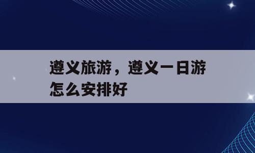 遵义旅游，遵义一日游怎么安排好
