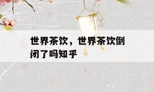 世界茶饮，世界茶饮倒闭了吗知乎
