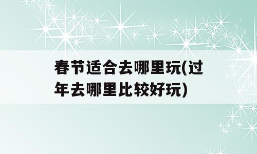 春节适合去哪里玩(过年去哪里比较好玩)