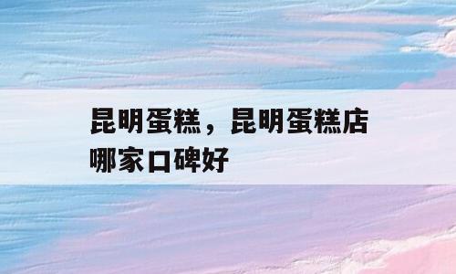 昆明蛋糕，昆明蛋糕店哪家口碑好