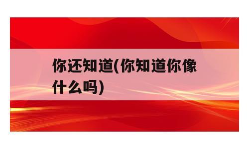 你还知道(你知道你像什么吗)