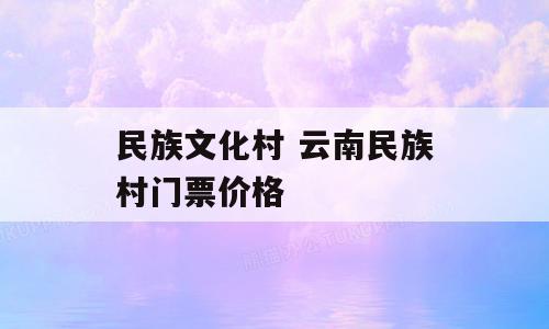 民族文化村 云南民族村门票价格