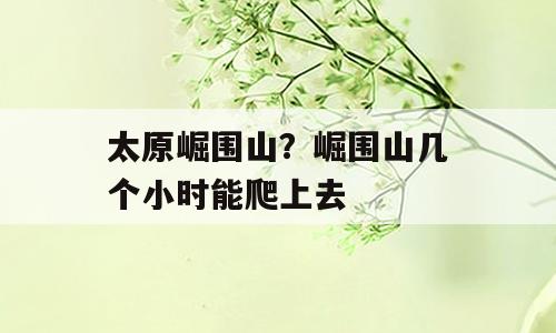 太原崛围山？崛围山几个小时能爬上去