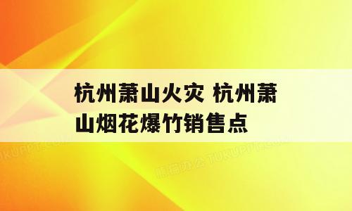杭州萧山火灾 杭州萧山烟花爆竹销售点