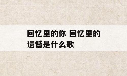 回忆里的你 回忆里的遗憾是什么歌