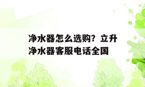 净水器怎么选购？立升净水器客服电话全国