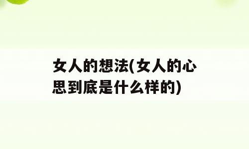 女人的想法(女人的心思到底是什么样的)