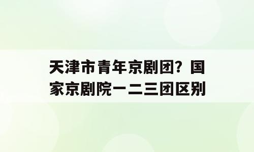 天津市青年京剧团？国家京剧院一二三团区别