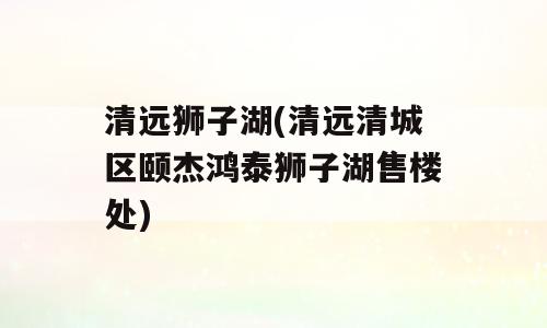 清远狮子湖(清远清城区颐杰鸿泰狮子湖售楼处)
