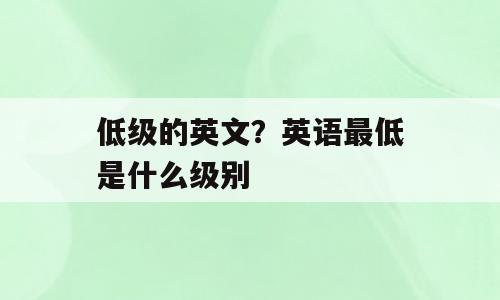 低级的英文？英语最低是什么级别