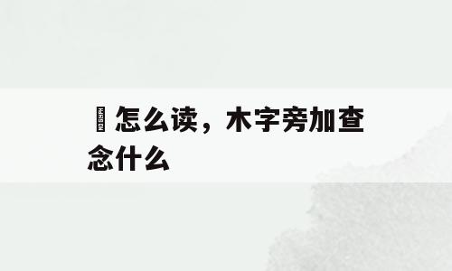 忔怎么读，木字旁加查念什么