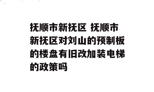 抚顺市新抚区 抚顺市新抚区对刘山的预制板的楼盘有旧改加装电梯的政策吗