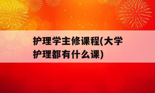 护理学主修课程(大学护理都有什么课)
