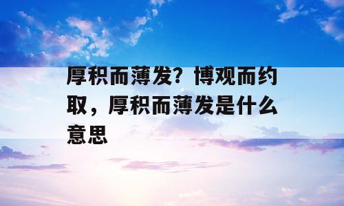厚积而薄发？博观而约取，厚积而薄发是什么意思