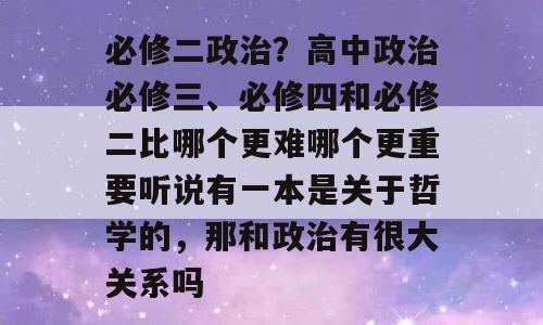 必修二政治？高中政治必修三、必修四和必修二比哪个更难哪个更重要听说有一本是关于哲学的，那和政治有很大关系吗
