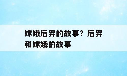 嫦娥后羿的故事？后羿和嫦娥的故事