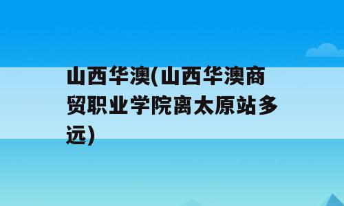 山西华澳(山西华澳商贸职业学院离太原站多远)