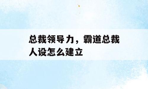 总裁领导力，霸道总裁人设怎么建立